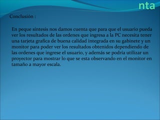 Conclusión :

En peque síntesis nos damos cuenta que para que el usuario pueda
ver los resultados de las ordenes que ingresa a la PC necesita tener
una tarjeta grafica de buena calidad integrada en su gabinete y un
monitor para poder ver los resultados obtenidos dependiendo de
las ordenes que ingrese el usuario, y además se podría utilizar un
proyector para mostrar lo que se esta observando en el monitor en
tamaño a mayor escala.
 