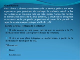 Hasta ahora la alimentación eléctrica de las tarjetas gráficas no había
supuesto un gran problema, sin embargo, la tendencia actual de las
nuevas tarjetas es consumir cada vez más energía. Aunque las fuentes
de alimentación son cada día más potentes, la insuficiencia energética
se encuentra en la que puede proporcionar el puerto PCIe que sólo es
capaz de aportar una potencia por sí sólo de 75 W
 Tarjeta Gráfica ¿Integrada o Externa?
  El más común es una placa externa que se conecta a la PC
 mediante uno de los tantos puertos físicos de conexión;

  El otro es una placa integrada al motherboard, a partir de la
 modificación del chipset de esta.

 Diferencias:
   Físico:

   Rendimiento:
 