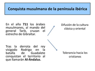 Conquista musulmana de la península ibérica
En el año 711 los árabes
musulmanes, al mando del
general Tarik, cruzan el
estrecho de Gibraltar.
Tras la derrota del rey
visigodo Rodrigo en la
batalla de Guadalete
conquistan el territorio al
que llamarán Al-Ándalus.
Tolerancia hacia los
cristianos
Difusión de la cultura
clásica y oriental
 