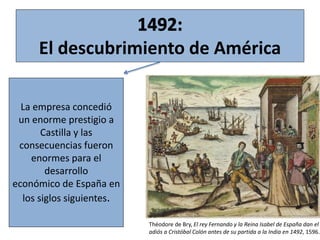 La empresa concedió
un enorme prestigio a
Castilla y las
consecuencias fueron
enormes para el
desarrollo
económico de España en
los siglos siguientes.
El descubrimiento de América
Théodore de Bry, El rey Fernando y la Reina Isabel de España dan el
adiós a Cristóbal Colón antes de su partida a la India en 1492, 1596.
 