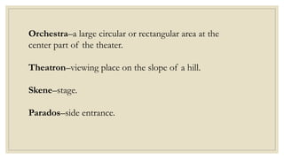 Orchestra–a large circular or rectangular area at the
center part of the theater.
Theatron–viewing place on the slope of a hill.
Skene–stage.
Parados–side entrance.
 