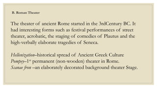 B. Roman Theater
The theater of ancient Rome started in the 3rdCentury BC. It
had interesting forms such as festival performances of street
theater, acrobatic, the staging of comedies of Plautus and the
high-verbally elaborate tragedies of Seneca.
Hellenization–historical spread of Ancient Greek Culture
Pompey–1st
permanent (non-wooden) theater in Rome.
Scanae fron –an elaborately decorated background theater Stage.
 