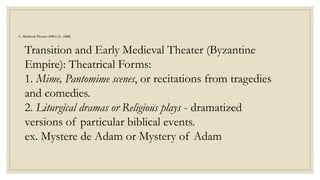 C. Medieval Theater (500 C.E. -1400)
Transition and Early Medieval Theater (Byzantine
Empire): Theatrical Forms:
1. Mime, Pantomime scenes, or recitations from tragedies
and comedies.
2. Liturgical dramas or Religious plays - dramatized
versions of particular biblical events.
ex. Mystere de Adam or Mystery of Adam
 