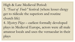 High & Late Medieval Period:
3. “Feast of Fools” festival (where lesser clergy
get to ridicule the superiors and routine
church life)
4. Mystery Plays – earliest formally developed
plays in Medieval Europe, actors were all male
amateur locals and uses the vernacular in their
plays
 