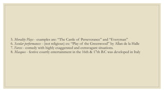5. Morality Plays - examples are: “The Castle of Perseverance” and “Everyman”
6. Secular performances - (not religious) ex: “Play of the Greenwood” by Allan de la Halle
7. Farces - comedy with highly exaggerated and extravagant situations.
8. Masques - festive courtly entertainment in the 16th & 17th B.C was developed in Italy
 