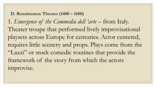 D. Renaissance Theater (1400 – 1600)
1. Emergence of the Commedia dell ‘arte – from Italy.
Theater troupe that performed lively improvisational
playsets across Europe for centuries. Actor centered,
requires little scenery and props. Plays come from the
“Lazzi” or stock comedic routines that provide the
framework of the story from which the actors
improvise.
 