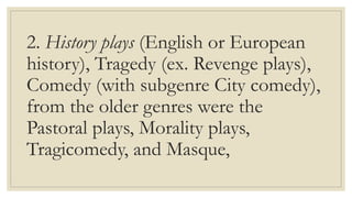 2. History plays (English or European
history), Tragedy (ex. Revenge plays),
Comedy (with subgenre City comedy),
from the older genres were the
Pastoral plays, Morality plays,
Tragicomedy, and Masque,
 