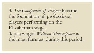 3. The Companies of Players became
the foundation of professional
players performing on the
Elizabethan stage.
4. playwright William Shakespeare is
the most famous during this period.
 