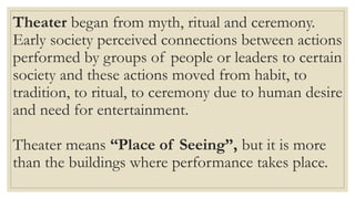 Theater began from myth, ritual and ceremony.
Early society perceived connections between actions
performed by groups of people or leaders to certain
society and these actions moved from habit, to
tradition, to ritual, to ceremony due to human desire
and need for entertainment.
Theater means “Place of Seeing”, but it is more
than the buildings where performance takes place.
 