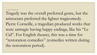 E. Baroque Theater (1600 – 1750)
Tragedy was the overall preferred genre, but the
aristocrats preferred the lighter tragicomedy.
Pierre Corneille, a tragedian produced works that
were untragic having happy endings, like his “Le
Cid”. For English theater, this was a time for
“restoration comedies” (comedies written during
the restoration period).
 