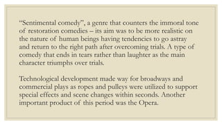 “Sentimental comedy”, a genre that counters the immoral tone
of restoration comedies – its aim was to be more realistic on
the nature of human beings having tendencies to go astray
and return to the right path after overcoming trials. A type of
comedy that ends in tears rather than laughter as the main
character triumphs over trials.
Technological development made way for broadways and
commercial plays as ropes and pulleys were utilized to support
special effects and scene changes within seconds. Another
important product of this period was the Opera.
 