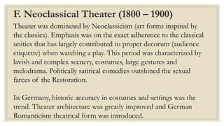 F. Neoclassical Theater (1800 – 1900)
Theater was dominated by Neoclassicism (art forms inspired by
the classics). Emphasis was on the exact adherence to the classical
unities that has largely contributed to proper decorum (audience
etiquette) when watching a play. This period was characterized by
lavish and complex scenery, costumes, large gestures and
melodrama. Politically satirical comedies outshined the sexual
farces of the Restoration.
In Germany, historic accuracy in costumes and settings was the
trend. Theater architecture was greatly improved and German
Romanticism theatrical form was introduced.
 