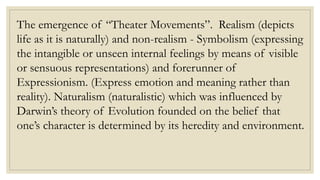 The emergence of “Theater Movements”. Realism (depicts
life as it is naturally) and non-realism - Symbolism (expressing
the intangible or unseen internal feelings by means of visible
or sensuous representations) and forerunner of
Expressionism. (Express emotion and meaning rather than
reality). Naturalism (naturalistic) which was influenced by
Darwin’s theory of Evolution founded on the belief that
one’s character is determined by its heredity and environment.
 