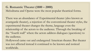 G. Romantic Theater (1800 – 2000)
Melodrama and Operas were the most popular theatrical forms.
There was an abundance of Experimental theater (also known as
avantgarde theater), a rejection of the conventional theater styles, the
experimental theater changes the theme, language even the
relationship of the actors to the audience. Through the breaking of
the “fourth wall” where the actors address dialogues (questions) to
the audience.
Hollywood came out and endangered American theater. But theater
was not affected instead it continued to be known and noticed
worldwide.
 