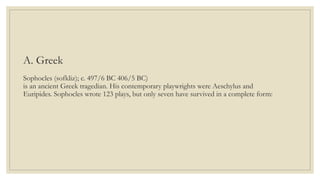 A. Greek
Sophocles (sofkliz); c. 497/6 BC 406/5 BC)
is an ancient Greek tragedian. His contemporary playwrights were Aeschylus and
Euripides. Sophocles wrote 123 plays, but only seven have survived in a complete form:
 