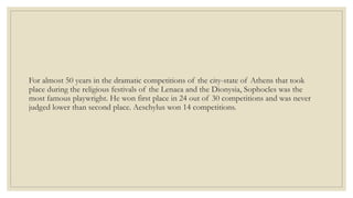 For almost 50 years in the dramatic competitions of the city-state of Athens that took
place during the religious festivals of the Lenaea and the Dionysia, Sophocles was the
most famous playwright. He won first place in 24 out of 30 competitions and was never
judged lower than second place. Aeschylus won 14 competitions.
 