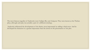 The most famous tragedies of Sophocles were Oedipus Rex and Antigone: They were known as the Theban
plays, although each play was actually a part of a different tetralogy.
Sophocles influenced the development of the drama, most importantly by adding a third actor. And he
developed his characters to a greater importance than the chorus in the presentation of the plot.
 