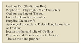 Oedipus Rex (Ee-dih-pus Rex)
(Sophocles - Playwright) Main Characters
Oedipus the king of Thebes
Creon Oedipus brother-in-law
Eurydice-Creon's wife
Apollo god or oracle of Delphi King Laius-father
of Oedipus
Jocasta mother and wife of Oedipus
Polynices and Eteocles sons of Oedipus
Tiresias the blind prophet
 