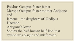Polybus Oedipus foster father
Merope Oedipus foster mother Antigone
and
Ismene - the daughters of Oedipus
Haemon
Antigone's lover
Sphinx the half-human half lion that
symbolizes plague and misfortune.
 
