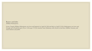 Romeo and Juliet
(William Shakespeare)
Genre: Tragedy William Shakespeare was born and baptized on April 26 1564 and died on April 23 1616. Shakespeare was born and
brought up in Stratford-upon-Avon. At the age of 18, he married Anne Hathaway, with whom he had three children: Susanna, and
twins Hamnet and Judith.
 
