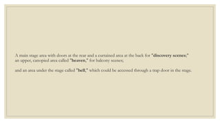 A main stage area with doors at the rear and a curtained area at the back for "discovery scenes;"
an upper, canopied area called "heaven," for balcony scenes;
and an area under the stage called "hell," which could be accessed through a trap door in the stage.
 