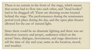 There is no curtain in the front of the stage, which meant
that scenes had to flow into each other, and "dead bodies"
had to be dragged off. There are dressing rooms located
behind the stage. The performances during the renaissance
period took place during the day, and the open plan theater
allowed for the use of natural light.
Since there could be no dramatic lighting and there was art
direction (scenery and props), audiences relied on the
actors' lines, dialogue, movements, and stage directions to
tell the time of day and year, same as the location, mood,
and weather.
 