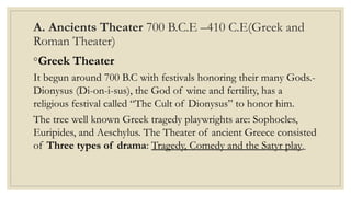 A. Ancients Theater 700 B.C.E –410 C.E(Greek and
Roman Theater)
◦Greek Theater
It begun around 700 B.C with festivals honoring their many Gods.-
Dionysus (Di-on-i-sus), the God of wine and fertility, has a
religious festival called “The Cult of Dionysus” to honor him.
The tree well known Greek tragedy playwrights are: Sophocles,
Euripides, and Aeschylus. The Theater of ancient Greece consisted
of Three types of drama: Tragedy, Comedy and the Satyr play.
 