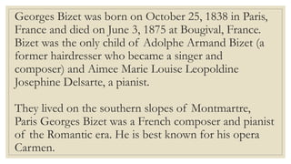 Georges Bizet was born on October 25, 1838 in Paris,
France and died on June 3, 1875 at Bougival, France.
Bizet was the only child of Adolphe Armand Bizet (a
former hairdresser who became a singer and
composer) and Aimee Marie Louise Leopoldine
Josephine Delsarte, a pianist.
They lived on the southern slopes of Montmartre,
Paris Georges Bizet was a French composer and pianist
of the Romantic era. He is best known for his opera
Carmen.
 