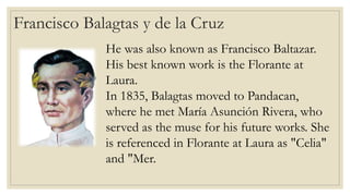 Francisco Balagtas y de la Cruz
He was also known as Francisco Baltazar.
His best known work is the Florante at
Laura.
In 1835, Balagtas moved to Pandacan,
where he met María Asunción Rivera, who
served as the muse for his future works. She
is referenced in Florante at Laura as "Celia"
and "Mer.
 
