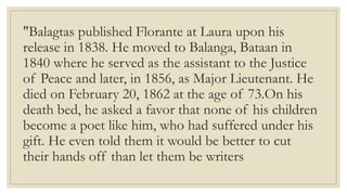 "Balagtas published Florante at Laura upon his
release in 1838. He moved to Balanga, Bataan in
1840 where he served as the assistant to the Justice
of Peace and later, in 1856, as Major Lieutenant. He
died on February 20, 1862 at the age of 73.On his
death bed, he asked a favor that none of his children
become a poet like him, who had suffered under his
gift. He even told them it would be better to cut
their hands off than let them be writers
 