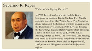 Severino R. Reyes
"Father of the Tagalog Zarzuela“
In 1902, Reyes founded and directed the Grand
Compania de Zarzuela Tagala. On June 14, 1902, the
company staged his play Walang Sugat (No Wounds), a
drama set against the historical events in Bulacan during
the Philippine rev-olution. In 1923, Reyes co-founded
the Liwayway, a Tagalog literary weekly which published
a series of fairy tales titled Mga Kuwento ni Lola
Basyang, written by Reyes. The storyteller, Lola Basyang,
was based by the author on a neighbor named Gervacia
de Guzman. Severino Reyes died on September 15,
1942, when the Philippines was under the Japanese
regime.
 
