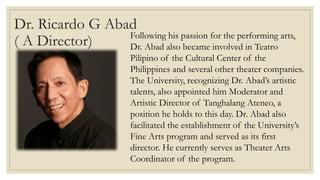 Dr. Ricardo G Abad
( A Director) Following his passion for the performing arts,
Dr. Abad also became involved in Teatro
Pilipino of the Cultural Center of the
Philippines and several other theater companies.
The University, recognizing Dr. Abad’s artistic
talents, also appointed him Moderator and
Artistic Director of Tanghalang Ateneo, a
position he holds to this day. Dr. Abad also
facilitated the establishment of the University’s
Fine Arts program and served as its first
director. He currently serves as Theater Arts
Coordinator of the program.
 