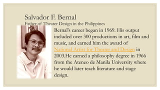 Salvador F. Bernal
Father of Theater Design in the Philippines
Bernal's career began in 1969. His output
included over 300 productions in art, film and
music, and earned him the award of
National Artist for Theater and Design in
2003.He earned a philosophy degree in 1966
from the Ateneo de Manila University where
he would later teach literature and stage
design.
 