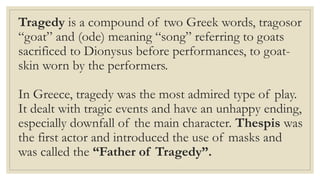 Tragedy is a compound of two Greek words, tragosor
“goat” and (ode) meaning “song” referring to goats
sacrificed to Dionysus before performances, to goat-
skin worn by the performers.
In Greece, tragedy was the most admired type of play.
It dealt with tragic events and have an unhappy ending,
especially downfall of the main character. Thespis was
the first actor and introduced the use of masks and
was called the “Father of Tragedy”.
 