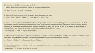 Direction: Answer the following in your quiz notebook.
1. Earliest theater forms were rituals and festivals, all an upshot of the following:
A. gods b. myths c. music d. composers
2. When we talk about Ancient period we are actually talking about these great cities.
a. Rome & Athens b. Greece & Athens c. Athens & Israel d. Rome & Italy
3. Armand used to be joyful, but this COVID 19 had been unforgiving. The time he spent at home thinking about his future made him sad. He finally
succumbed to depression. His family misunderstood him as only having tantrums. Being misunderstood and unable to control his feelings, Armand
committed the grave mistake of killing his mother. The other members of the family were very sad not only for the death of the mother but also for
Armand who now have to spend his life living in prison. How would you classify this story’s genre?
A. morality play b. satyr c. tragedy d. mystery play
4. “There are only two sides of a coin in the same way that there are only two kinds of color either black or white which sometimes mean either you are
good or bad. During what period in history was classical theater viewed diabolical that eventually led to its closure?
a. Ancient b. Medieval c. Renaissance d. none of the above
5. In Greek theater, performers were limited to only 3 persons playing different roles, the transition between scenes and the storyline itself is taken care of by
one of the following
A. the narrator b. the guest c. the host d. the chorus
 