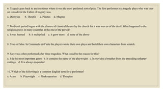 6. Tragedy goes back to ancient times where it was the most preferred sort of play. The first performer in a tragedy plays who was later
on considered the Father of tragedy was.
a. Dionysus b. Thespis c. Plautus d. Magnus
7. Medieval period began with the closure of classical theater by the church for it was seen as of the devil. What happened to the
religious plays in many countries at the end of the period?
a. It was banned b. it multiplied c. it grew more d. none of the above
8. True or False. In Commedia dell’arte the players wrote their own plays and build their own characters from scratch.
9. Satyr was often performed after three tragedies. What could be the reason for this?
a. It is the most important genre b. It contains the name of the playwright c. It provides a breather from the preceding unhappy
endings d. It is always requested
10. Which of the following is a common English term for a performer?
a. Actor b. Playwright c. Shakespearian d. Thespian
 