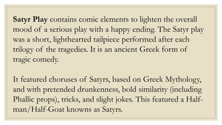 Satyr Play contains comic elements to lighten the overall
mood of a serious play with a happy ending. The Satyr play
was a short, lighthearted tailpiece performed after each
trilogy of the tragedies. It is an ancient Greek form of
tragic comedy.
It featured choruses of Satyrs, based on Greek Mythology,
and with pretended drunkenness, bold similarity (including
Phallic props), tricks, and slight jokes. This featured a Half-
man/Half-Goat knowns as Satyrs.
 