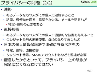 • 連絡
• あるデータをもつ人がその個人に連絡すること
• 訪問、郵便物を送る、電話をかける、メールを送るなど
• 特定=連絡のときもある
• 直接被害
• あるデータをもつ人がその個人に直接的な被害を与えること
• クレジット番号の無断使用、SNSのなりすましなど
• 日本の個人情報保護法で明確に守るべきもの
• 特定、連絡、直接被害
• クレジット番号、SNSのアカウント名なども配慮が必要
• 配慮したからといって、プライバシー上の懸念が
完全になくなるわけではない
プライバシーの問題（2/2）
10/27
 
