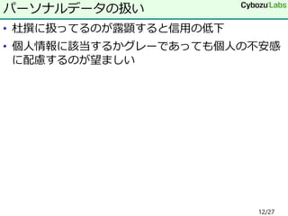 • 杜撰に扱ってるのが露顕すると信用の低下
• 個人情報に該当するかグレーであっても個人の不安感
に配慮するのが望ましい
パーソナルデータの扱い
12/27
 