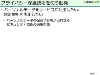 • パーソナルデータをサービスに利用したい、
統計解析を実施したい
• パーソナルデータの保管や管理が目的なら
セキュリティ技術の適用対象
プライバシー保護技術を使う動機
18/27
 