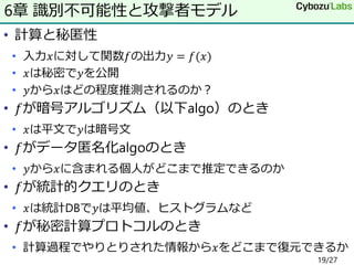 • 計算と秘匿性
• 入力𝑥に対して関数𝑓の出力𝑦 = 𝑓(𝑥)
• 𝑥は秘密で𝑦を公開
• 𝑦から𝑥はどの程度推測されるのか？
• 𝑓が暗号アルゴリズム（以下algo）のとき
• 𝑥は平文で𝑦は暗号文
• 𝑓がデータ匿名化algoのとき
• 𝑦から𝑥に含まれる個人がどこまで推定できるのか
• 𝑓が統計的クエリのとき
• 𝑥は統計DBで𝑦は平均値、ヒストグラムなど
• 𝑓が秘密計算プロトコルのとき
• 計算過程でやりとりされた情報から𝑥をどこまで復元できるか
6章 識別不可能性と攻撃者モデル
19/27
 