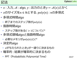 • 𝑥 : 入力, 𝒜 : algo, 𝑦 : 出力のとき𝑦 ← 𝒜(𝑥)とかく
• 𝑥のサイズを𝑛 ∈ ℕとする. 𝑝𝑜𝑙𝑦(𝑛) : 𝑛の多項式
• 多項式時間algo
• 終了までのステップ数が𝑝𝑜𝑙𝑦 𝑛
• 指数時間algo
• ステップ数がある𝐶 > 1について𝐶 𝑛
• 多項式領域algoと指数時間algo
• 必要なメモリが𝑝𝑜𝑙𝑦(𝑛)と𝐶 𝑛
• 決定的algo
• 𝑥が与えられたとき𝑦が一通りに決まるもの
• 確率的 : 結果が確率的に決まるもの
• PPT（Probabilistic Polynomial Time）
記法
20/27
 