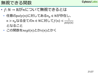 • 𝑓: ℕ → ℝが𝑛について無視できるとは
• 任意の𝑝𝑜𝑙𝑦(𝑛)に対してある𝑛 𝑝 ∈ ℕが存在し、
𝑛 > 𝑛 𝑝なる全ての𝑛 ∈ ℕに対して𝑓 𝑛 <
1
𝑝𝑜𝑙𝑦 𝑛
となること
• この関数を𝑛𝑒𝑔𝑙(𝑛)とか𝜖(𝑛)とかく
無視できる関数
21/27
 
