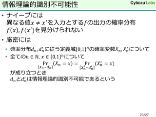 • ナイーブには
異なる値𝑥 ≠ 𝑥′を入力とする𝑓の出力の確率分布
𝑓 𝑥 , 𝑓(𝑥′)を見分けられない
• 厳密には
• 確率分布𝑑 𝑛, 𝑑 𝑛
′ に従う定義域 0,1 𝑛の確率変数𝑋 𝑛, 𝑋 𝑛
′ について
• 全ての𝑛 ∈ ℕ, 𝑥 ∈ 0,1 𝑛について
Pr
𝑋 𝑛~𝑑 𝑛
𝑋 𝑛 = 𝑥 = Pr
𝑋 𝑛
′ ~𝑑 𝑛
′
(𝑋 𝑛
′ = 𝑥)
が成り立つとき
𝑑 𝑛と𝑑 𝑛
′ は情報理論的識別不可能であるという
情報理論的識別不可能性
23/27
 