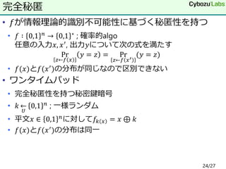 • 𝑓が情報理論的識別不可能性に基づく秘匿性を持つ
• 𝑓 ∶ 0,1 𝑛 → 0,1 ∗ ; 確率的algo
任意の入力𝑥, 𝑥′, 出力𝑦について次の式を満たす
Pr
𝑧←𝑓 𝑥
𝑦 = 𝑧 = Pr
𝑧←𝑓 𝑥′
(𝑦 = 𝑧)
• 𝑓(𝑥)と𝑓(𝑥′
)の分布が同じなので区別できない
• ワンタイムパッド
• 完全秘匿性を持つ秘密鍵暗号
• 𝑘
𝑈
← 0,1 𝑛 ; 一様ランダム
• 平文𝑥 ∈ 0,1 𝑛
に対して𝑓𝑘 𝑥 = 𝑥 ⊕ 𝑘
• 𝑓(𝑥)と𝑓(𝑥′)の分布は同一
完全秘匿
24/27
 