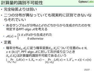 • 完全秘匿よりは弱い
• 二つの分布が異なっていても現実的に区別できないな
らそれでいい
• あるサンプル𝑥が分布𝑑と𝑑′のどちからから生成されたのかを
判定するPPT-algo 𝒜を考える
• 𝒜 𝑥 = 1⁡if⁡𝑥が𝑑から生成された
0⁡otherwise
• 定義
• 確率分布𝑑 𝑛, 𝑑 𝑛
′
に従う確率変数𝑋 𝑛, 𝑋 𝑛
′
について任意の𝑛 ∈ ℕ,
𝑥 ∈ 0,1 𝑛, PPT-algo 𝒜に対して次が成り立つとき
𝑋 𝑛と𝑋 𝑛
′ は計算量的識別不可能であるという
| Pr
𝑋 𝑛~𝑑 𝑛
𝒜 𝑥 = 1, 𝑋 𝑛 = 𝑥 − Pr
𝑋 𝑛
′ ~𝑑 𝑛
′
(𝒜( 𝑥) = 1, 𝑋′
𝑛 = 𝑥)| < 𝜖(𝑛)⁡
計算量的識別不可能性
25/27
 