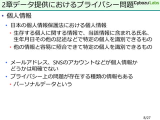 • 個人情報
• 日本の個人情報保護法における個人情報
• 生存する個人に関する情報で、当該情報に含まれる氏名、
生年月日その他の記述などで特定の個人を識別できるもの
• 他の情報と容易に照合できて特定の個人を識別できるもの
• メールアドレス、SNSのアカウントなどが個人情報か
どうかは明確でない
• プライバシー上の問題が存在する種類の情報もある
• パーソナルデータという
2章データ提供におけるプライバシー問題
8/27
 