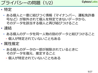 • 特定
• ある個人と一意に結びつく情報（マイナンバー、運転免許番
号など）が除外されて個人を特定できないデータから、
そのデータを該当する個人と再び結びつけること
• 連結
• ある個人のデータを同一人物の別のデータと結びつけること
• 個人が特定されていないこともある
• 属性推定
• ある個人のデータの一部が削除されているときに
そのデータを復元、推定すること
• 個人が特定されていないこともある
プライバシーの問題（1/2）
9/27
 