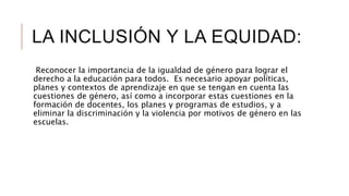 LA INCLUSIÓN Y LA EQUIDAD:
Reconocer la importancia de la igualdad de género para lograr el
derecho a la educación para todos. Es necesario apoyar políticas,
planes y contextos de aprendizaje en que se tengan en cuenta las
cuestiones de género, así como a incorporar estas cuestiones en la
formación de docentes, los planes y programas de estudios, y a
eliminar la discriminación y la violencia por motivos de género en las
escuelas.
 