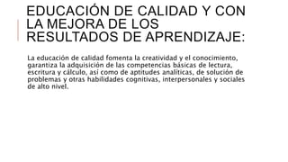 EDUCACIÓN DE CALIDAD Y CON
LA MEJORA DE LOS
RESULTADOS DE APRENDIZAJE:
La educación de calidad fomenta la creatividad y el conocimiento,
garantiza la adquisición de las competencias básicas de lectura,
escritura y cálculo, así como de aptitudes analíticas, de solución de
problemas y otras habilidades cognitivas, interpersonales y sociales
de alto nivel.
 